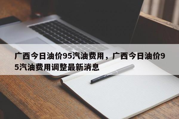 广西今日油价95汽油费用，广西今日油价95汽油费用调整最新消息