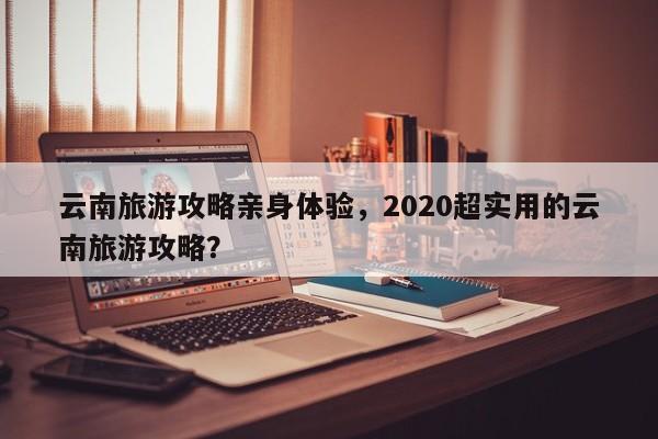 云南旅游攻略亲身体验，2020超实用的云南旅游攻略？
