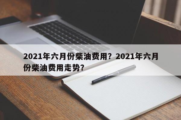 2021年六月份柴油费用？2021年六月份柴油费用走势？