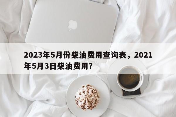 2023年5月份柴油费用查询表，2021年5月3日柴油费用？
