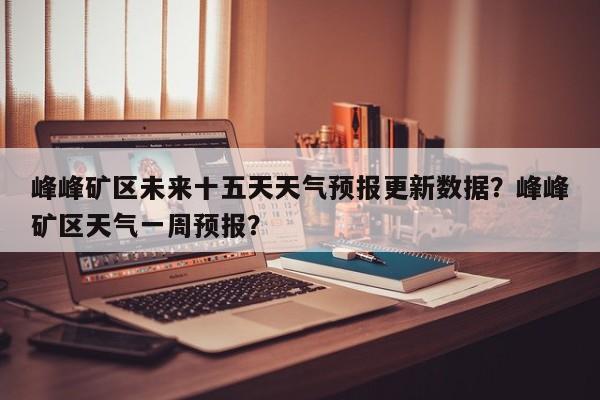 峰峰矿区未来十五天天气预报更新数据？峰峰矿区天气一周预报？