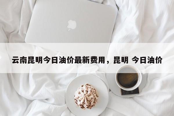 云南昆明今日油价最新费用，昆明 今日油价