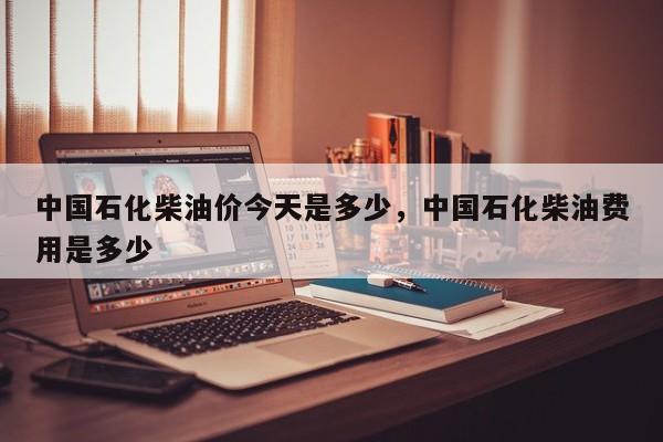 中国石化柴油价今天是多少，中国石化柴油费用是多少