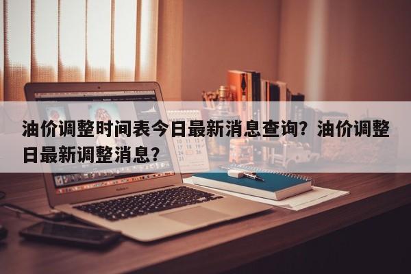 油价调整时间表今日最新消息查询？油价调整日最新调整消息？