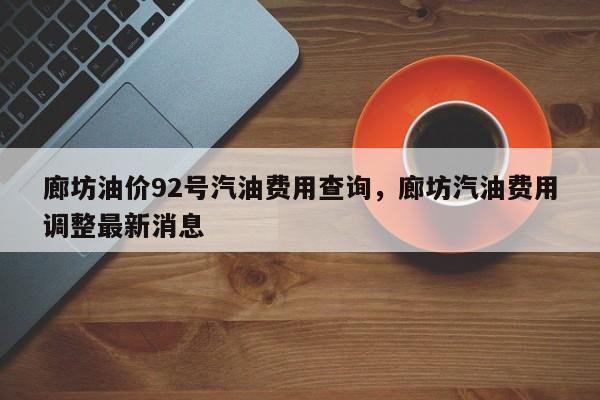廊坊油价92号汽油费用查询，廊坊汽油费用调整最新消息