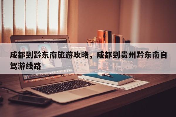 成都到黔东南旅游攻略，成都到贵州黔东南自驾游线路