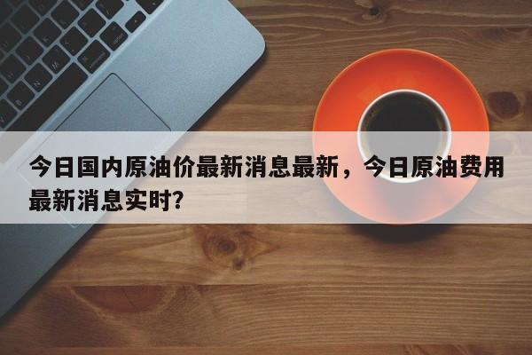 今日国内原油价最新消息最新，今日原油费用最新消息实时？