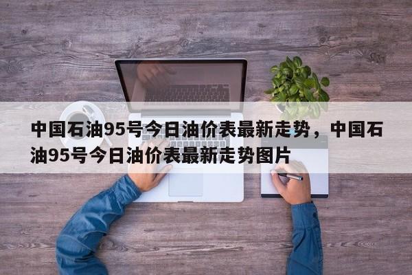 中国石油95号今日油价表最新走势，中国石油95号今日油价表最新走势图片
