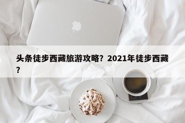 头条徒步西藏旅游攻略？2021年徒步西藏？
