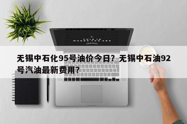 无锡中石化95号油价今日？无锡中石油92号汽油最新费用？