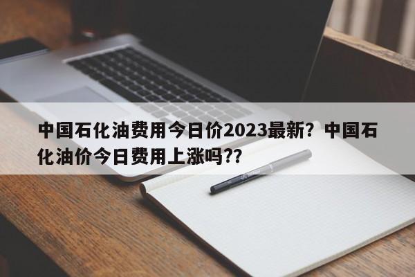 中国石化油费用今日价2023最新？中国石化油价今日费用上涨吗?？