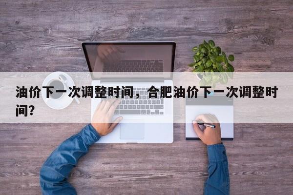 油价下一次调整时间，合肥油价下一次调整时间？