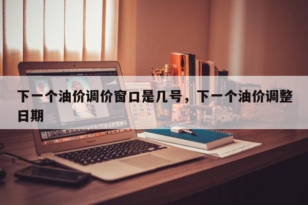 下一个油价调价窗口是几号，下一个油价调整日期