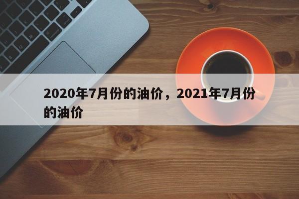 2020年7月份的油价，2021年7月份的油价