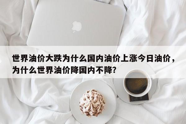 世界油价大跌为什么国内油价上涨今日油价，为什么世界油价降国内不降？
