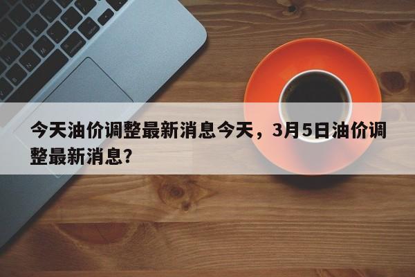 今天油价调整最新消息今天，3月5日油价调整最新消息？