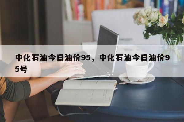 中化石油今日油价95，中化石油今日油价95号