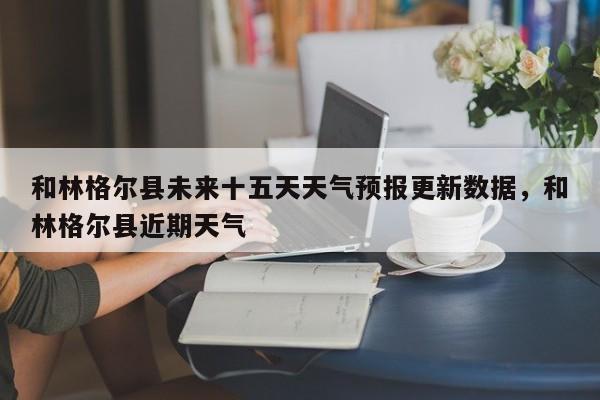和林格尔县未来十五天天气预报更新数据，和林格尔县近期天气