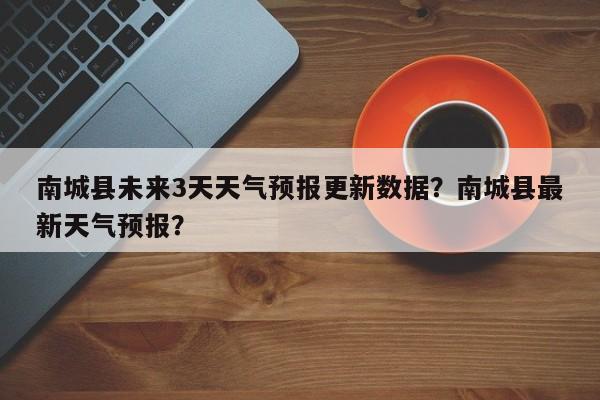 南城县未来3天天气预报更新数据？南城县最新天气预报？