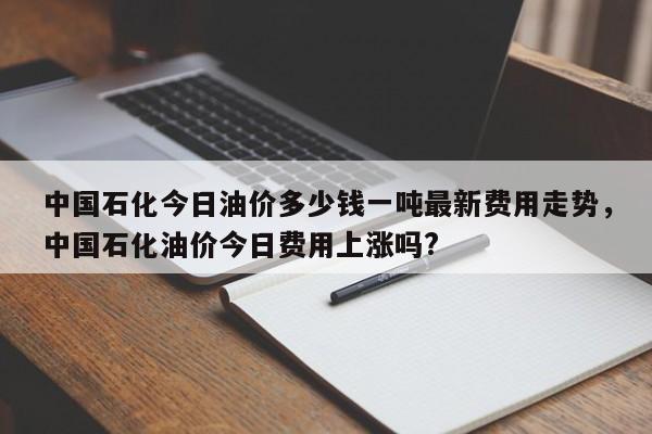 中国石化今日油价多少钱一吨最新费用走势，中国石化油价今日费用上涨吗?