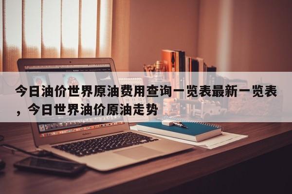 今日油价世界原油费用查询一览表最新一览表，今日世界油价原油走势