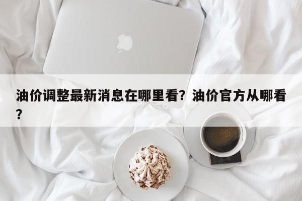 油价调整最新消息在哪里看？油价官方从哪看？