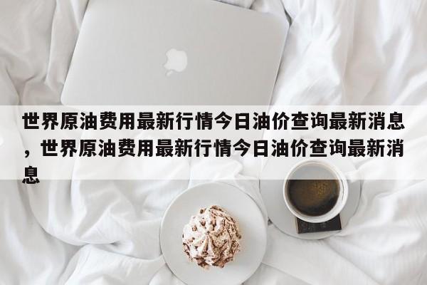 世界原油费用最新行情今日油价查询最新消息，世界原油费用最新行情今日油价查询最新消息