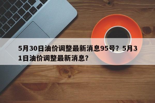 5月30日油价调整最新消息95号？5月31日油价调整最新消息？