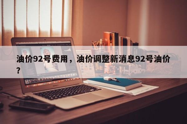 油价92号费用，油价调整新消息92号油价？