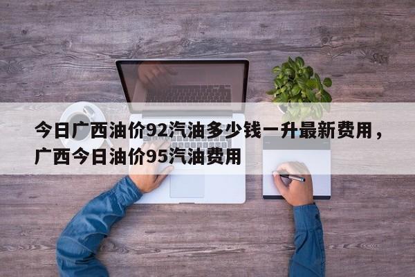 今日广西油价92汽油多少钱一升最新费用，广西今日油价95汽油费用