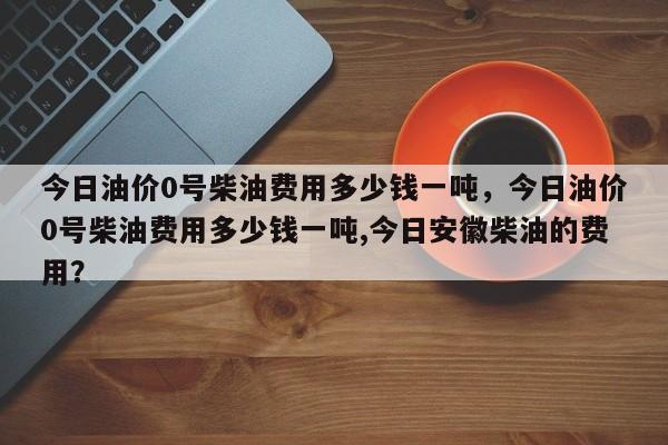 今日油价0号柴油费用多少钱一吨，今日油价0号柴油费用多少钱一吨,今日安徽柴油的费用？