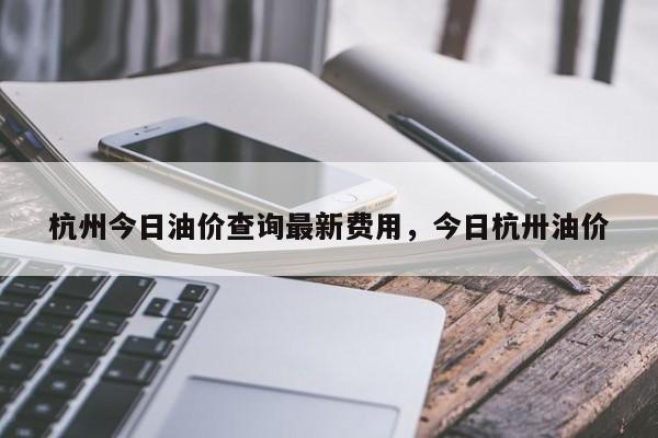 杭州今日油价查询最新费用，今日杭卅油价