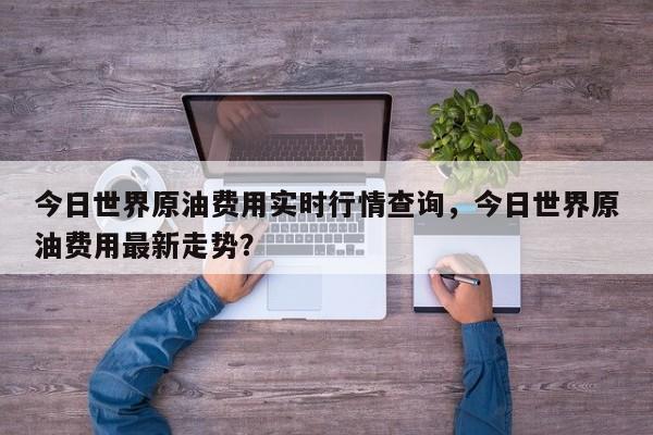 今日世界原油费用实时行情查询，今日世界原油费用最新走势？