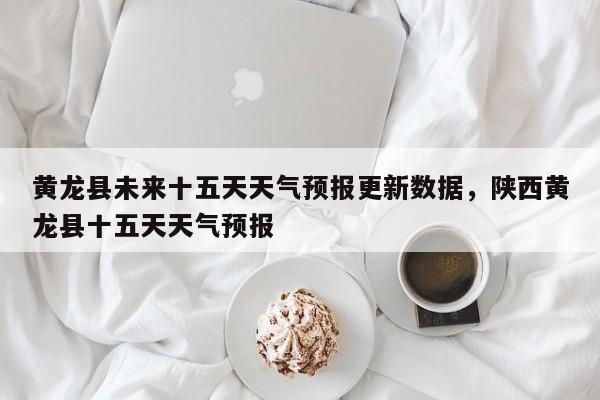 黄龙县未来十五天天气预报更新数据，陕西黄龙县十五天天气预报
