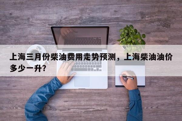 上海三月份柴油费用走势预测，上海柴油油价多少一升？