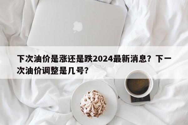 下次油价是涨还是跌2024最新消息？下一次油价调整是几号？