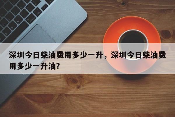 深圳今日柴油费用多少一升，深圳今日柴油费用多少一升油？