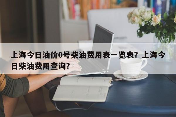 上海今日油价0号柴油费用表一览表？上海今日柴油费用查询？