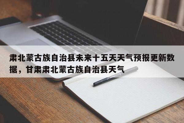 肃北蒙古族自治县未来十五天天气预报更新数据，甘肃肃北蒙古族自治县天气
