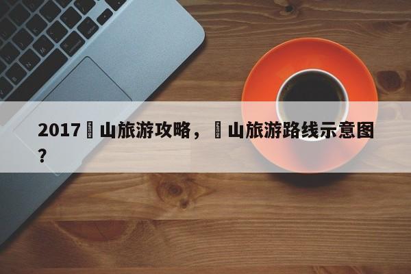 2017崀山旅游攻略，崀山旅游路线示意图？