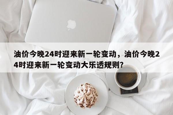 油价今晚24时迎来新一轮变动，油价今晚24时迎来新一轮变动大乐透规则？