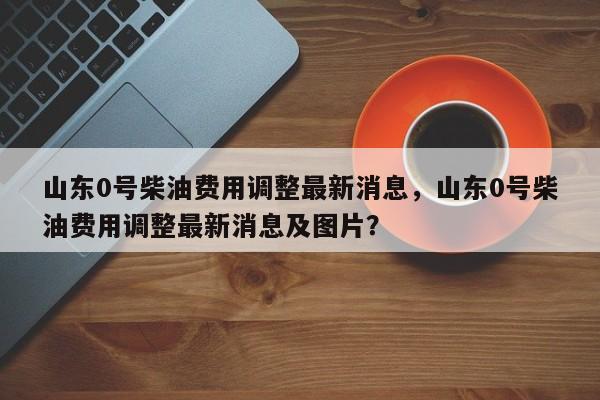 山东0号柴油费用调整最新消息，山东0号柴油费用调整最新消息及图片？