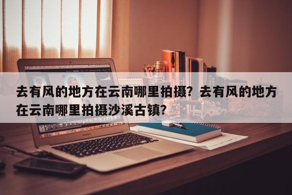 去有风的地方在云南哪里拍摄？去有风的地方在云南哪里拍摄沙溪古镇？