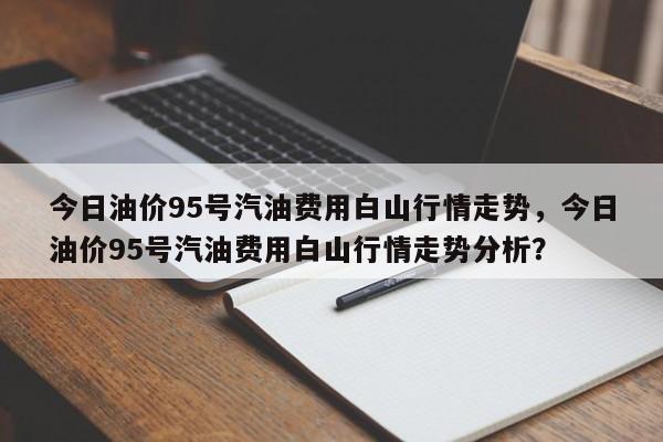 今日油价95号汽油费用白山行情走势，今日油价95号汽油费用白山行情走势分析？