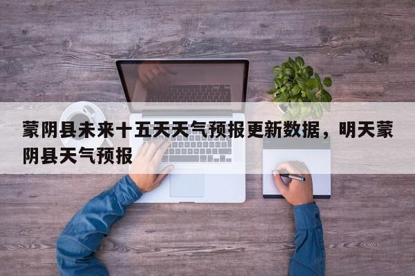 蒙阴县未来十五天天气预报更新数据，明天蒙阴县天气预报