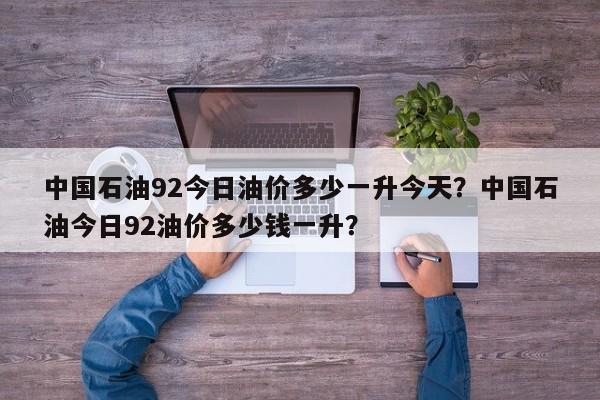 中国石油92今日油价多少一升今天？中国石油今日92油价多少钱一升？