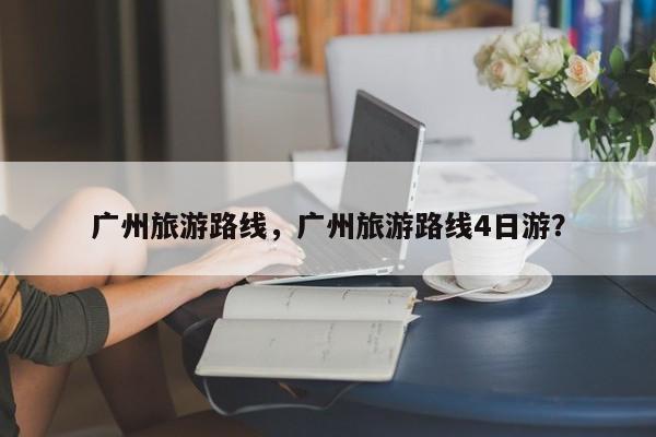 广州旅游路线，广州旅游路线4日游？
