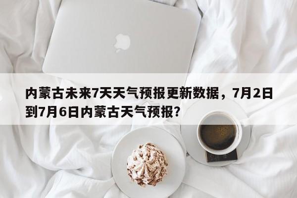 内蒙古未来7天天气预报更新数据，7月2日到7月6日内蒙古天气预报？