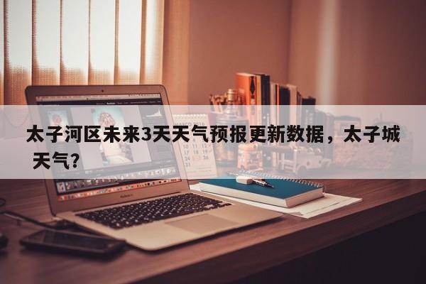 太子河区未来3天天气预报更新数据，太子城 天气？