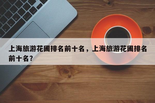 上海旅游花圃排名前十名，上海旅游花圃排名前十名？